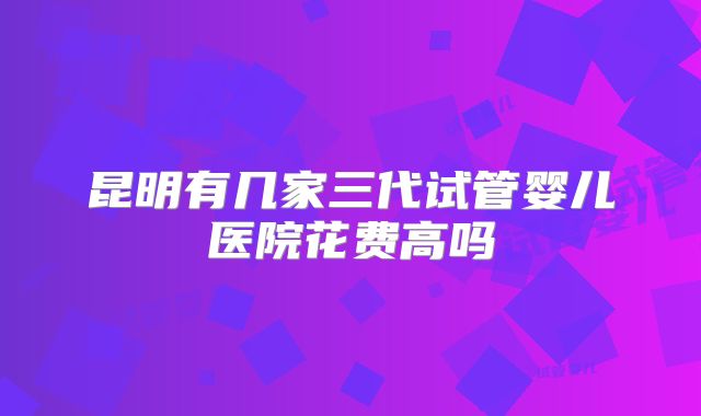 昆明有几家三代试管婴儿医院花费高吗