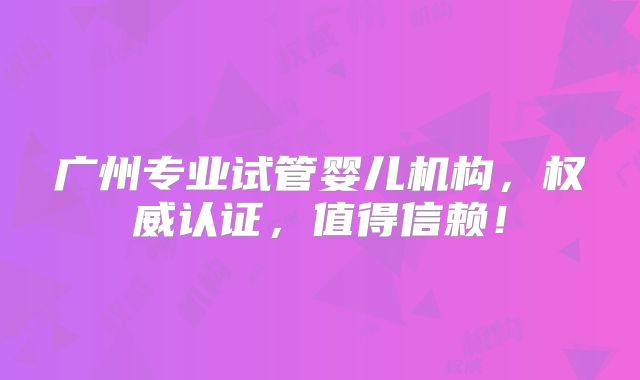 广州专业试管婴儿机构，权威认证，值得信赖！