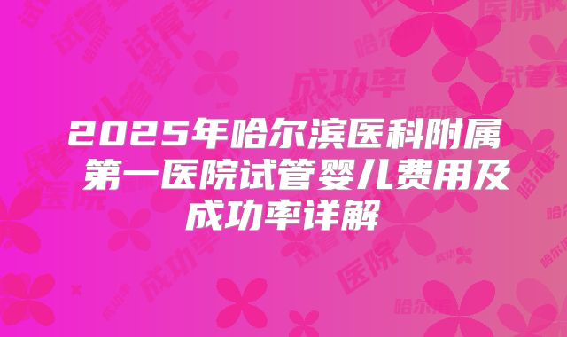 2025年哈尔滨医科附属 第一医院试管婴儿费用及成功率详解