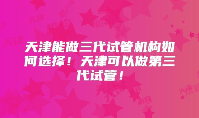 天津能做三代试管机构如何选择!天津可以做第三代试管!
