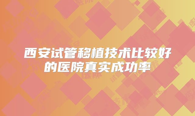 西安试管移植技术比较好的医院真实成功率