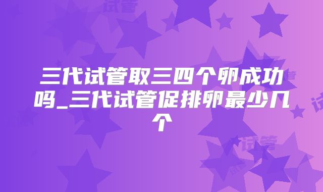三代试管取三四个卵成功吗_三代试管促排卵最少几个