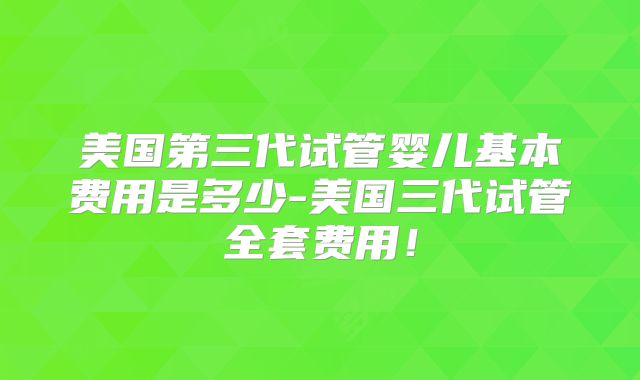 美国第三代试管婴儿基本费用是多少-美国三代试管全套费用！
