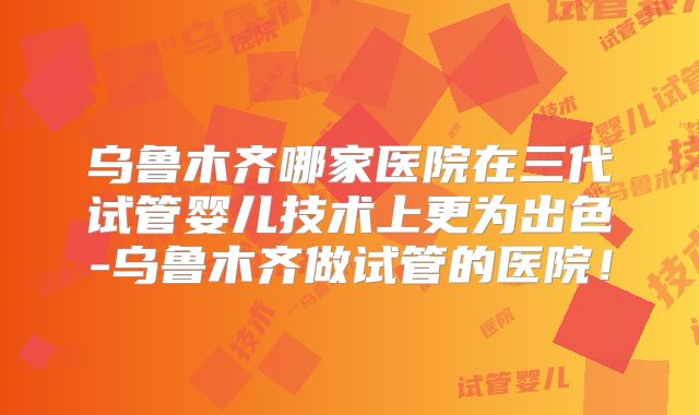 乌鲁木齐哪家医院在三代试管婴儿技术上更为出色-乌鲁木齐做试管的医院！