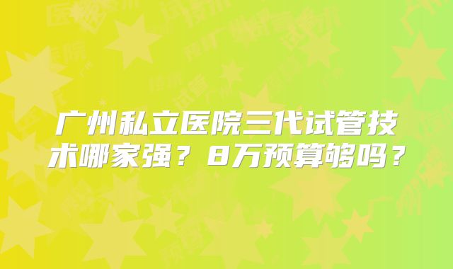 广州私立医院三代试管技术哪家强?8万预算够吗?