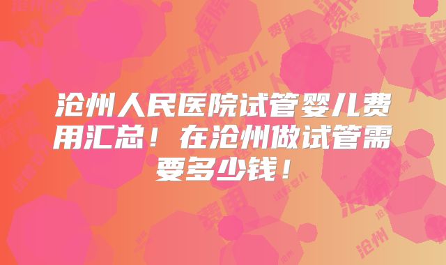 沧州人民医院试管婴儿费用汇总！在沧州做试管需要多少钱！