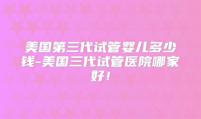 美国第三代试管婴儿多少钱-美国三代试管医院哪家好！