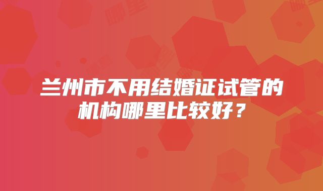 兰州市不用结婚证试管的机构哪里比较好？