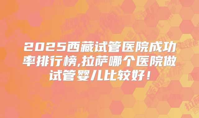 2025西藏试管医院成功率排行榜,拉萨哪个医院做试管婴儿比较好！