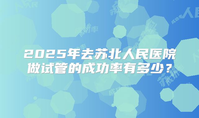 2025年去苏北人民医院做试管的成功率有多少?