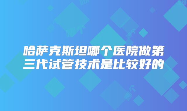 哈萨克斯坦哪个医院做第三代试管技术是比较好的