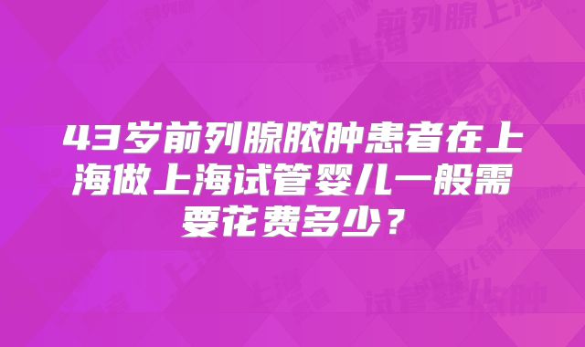 43岁前列腺脓肿患者在上海做上海试管婴儿一般需要花费多少？