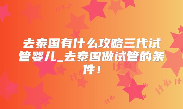 去泰国有什么攻略三代试管婴儿_去泰国做试管的条件！