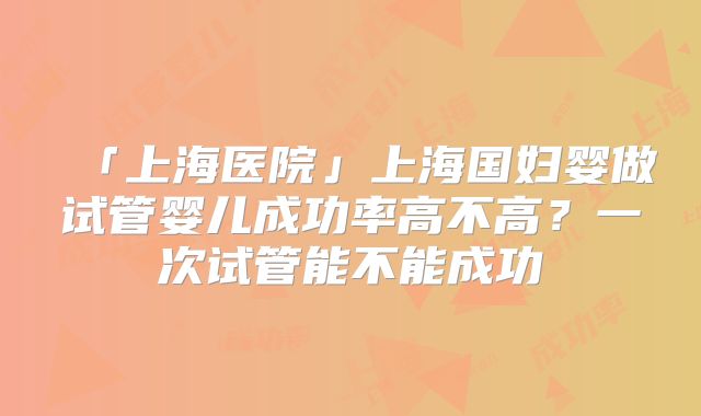 「上海医院」上海国妇婴做试管婴儿成功率高不高？一次试管能不能成功