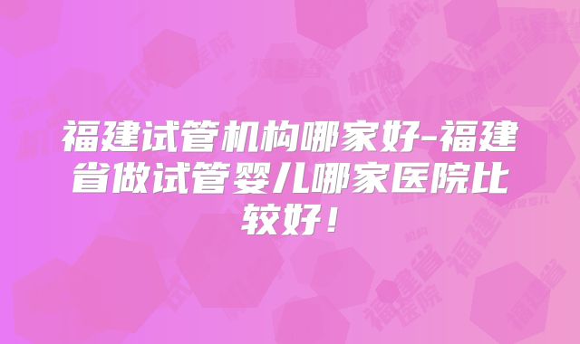 福建试管机构哪家好-福建省做试管婴儿哪家医院比较好！