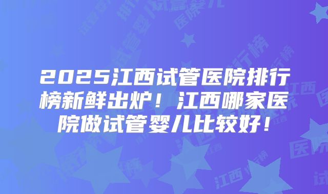 2025江西试管医院排行榜新鲜出炉!江西哪家医院做试管婴儿比较好!