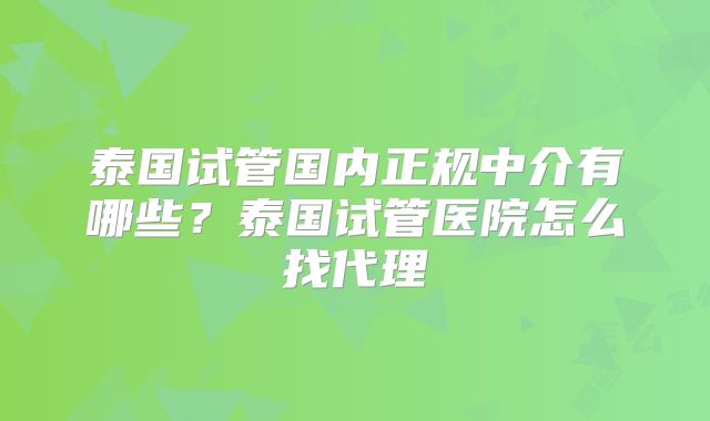泰国试管国内正规中介有哪些?泰国试管医院怎么找代理