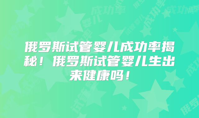 俄罗斯试管婴儿成功率揭秘!俄罗斯试管婴儿生出来健康吗!