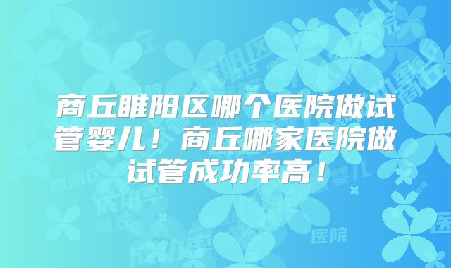 商丘睢阳区哪个医院做试管婴儿！商丘哪家医院做试管成功率高！