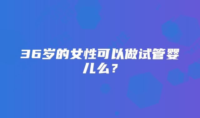 36岁的女性可以做试管婴儿么？