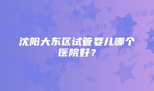 沈阳大东区试管婴儿哪个医院好？