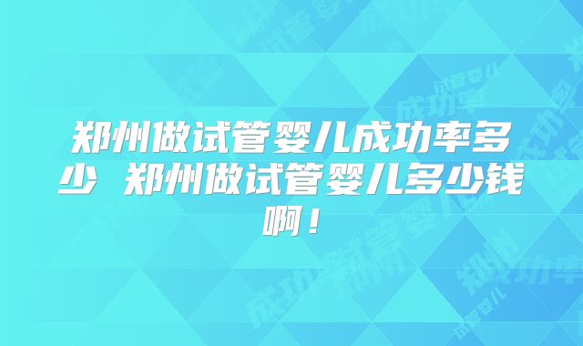 郑州做试管婴儿成功率多少 郑州做试管婴儿多少钱啊！
