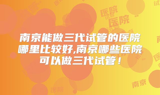 南京能做三代试管的医院哪里比较好,南京哪些医院可以做三代试管!