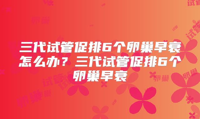 三代试管促排6个卵巢早衰怎么办?三代试管促排6个卵巢早衰