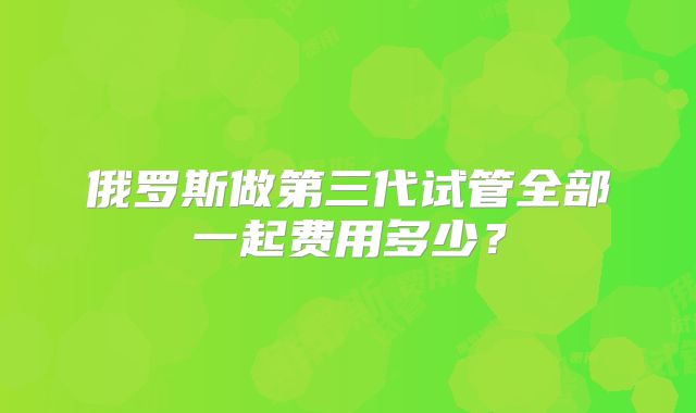 俄罗斯做第三代试管全部一起费用多少?