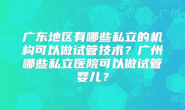 广东地区有哪些私立的机构可以做试管技术?广州哪些私立医院可以做试管婴儿?