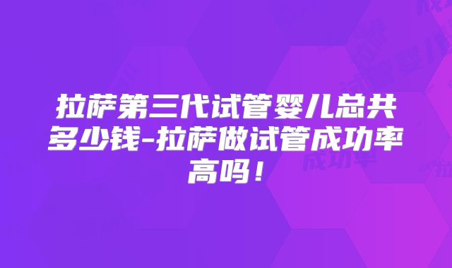 拉萨第三代试管婴儿总共多少钱-拉萨做试管成功率高吗!