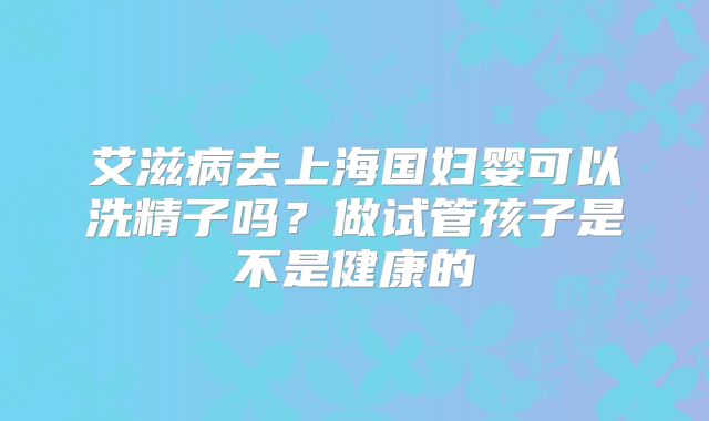 艾滋病去上海国妇婴可以洗精子吗?做试管孩子是不是健康的