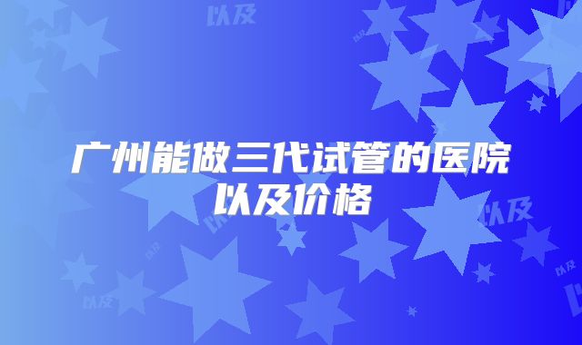 广州能做三代试管的医院以及价格