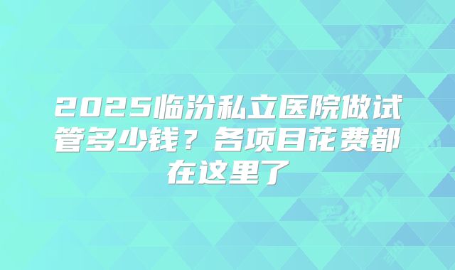 2025临汾私立医院做试管多少钱?各项目花费都在这里了