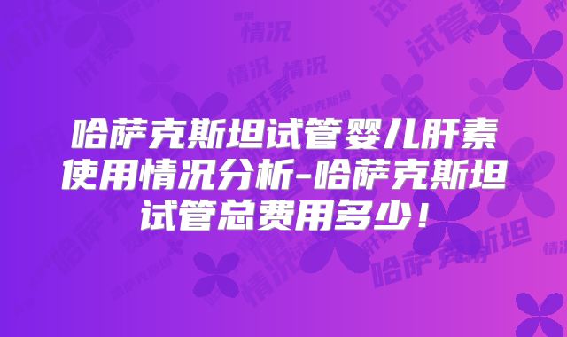 哈萨克斯坦试管婴儿肝素使用情况分析-哈萨克斯坦试管总费用多少！