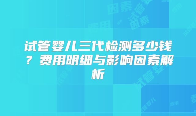 试管婴儿三代检测多少钱？费用明细与影响因素解析
