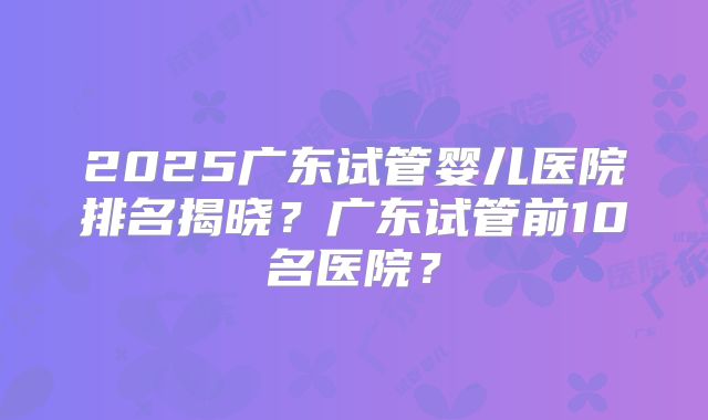 2025广东试管婴儿医院排名揭晓？广东试管前10名医院？