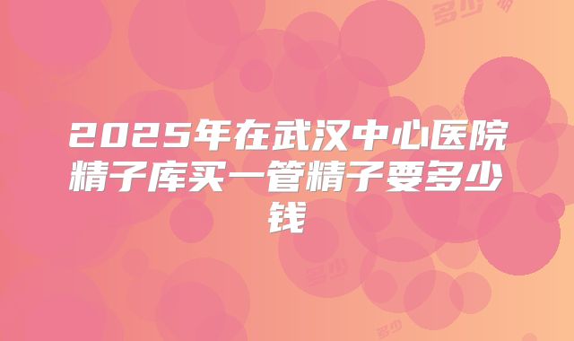 2025年在武汉中心医院精子库买一管精子要多少钱