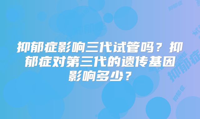 抑郁症影响三代试管吗?抑郁症对第三代的遗传基因影响多少?
