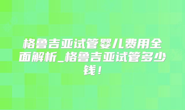 格鲁吉亚试管婴儿费用全面解析_格鲁吉亚试管多少钱！