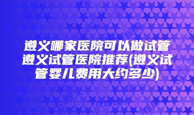 遵义哪家医院可以做试管遵义试管医院推荐(遵义试管婴儿费用大约多少)