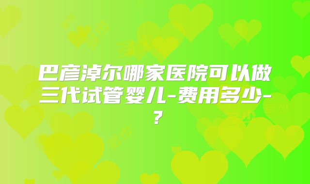 巴彦淖尔哪家医院可以做三代试管婴儿-费用多少-？