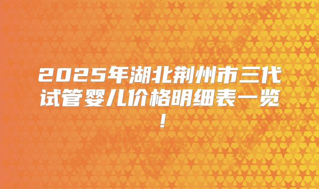 2025年湖北荆州市三代试管婴儿价格明细表一览！