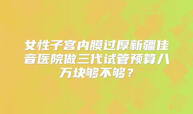 女性子宫内膜过厚新疆佳音医院做三代试管预算八万块够不够？