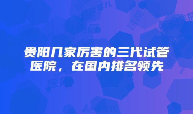贵阳几家厉害的三代试管医院,在国内排名领先