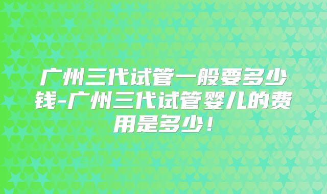 广州三代试管一般要多少钱-广州三代试管婴儿的费用是多少！