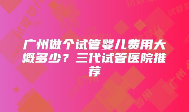 广州做个试管婴儿费用大概多少?三代试管医院推荐