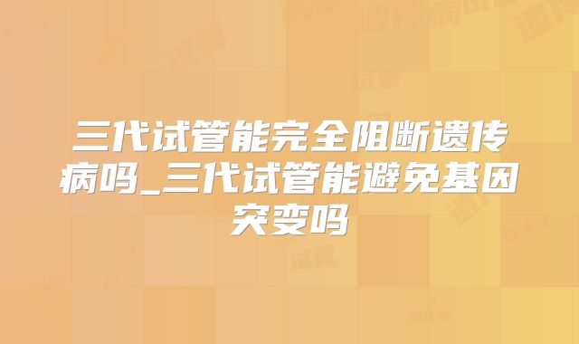 三代试管能完全阻断遗传病吗_三代试管能避免基因突变吗