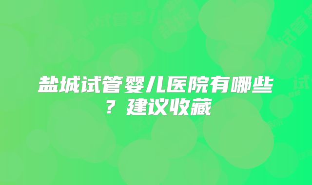 盐城试管婴儿医院有哪些?建议收藏