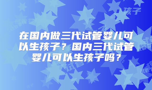 在国内做三代试管婴儿可以生孩子？国内三代试管婴儿可以生孩子吗？